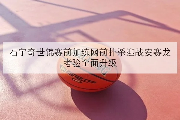 石宇奇世锦赛前加练网前扑杀迎战安赛龙考验全面升级